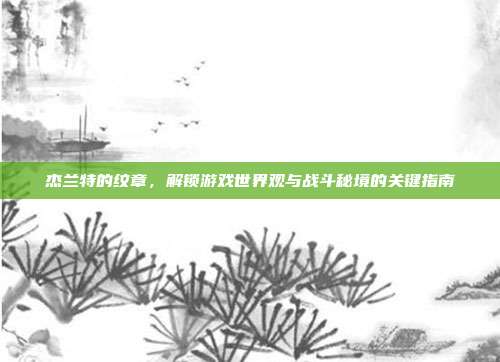杰兰特的纹章,解锁游戏世界观与战斗秘境的关键指南