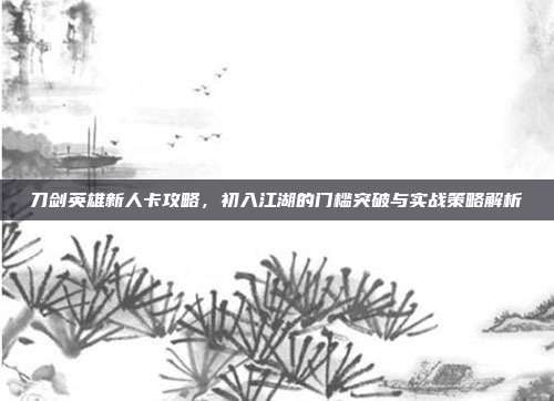 刀剑英雄新人卡攻略,初入江湖的门槛突破与实战策略解析