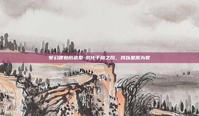 梦幻渡劫后造型-羽化千劫之后，我以星辰为裳