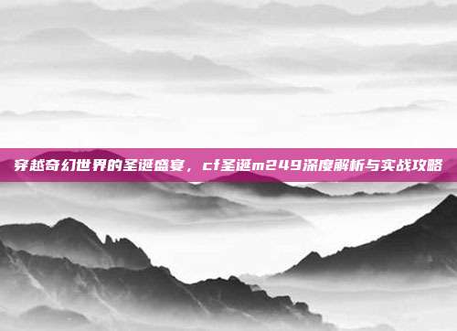 穿越奇幻世界的圣诞盛宴,cf圣诞m249深度解析与实战攻略
