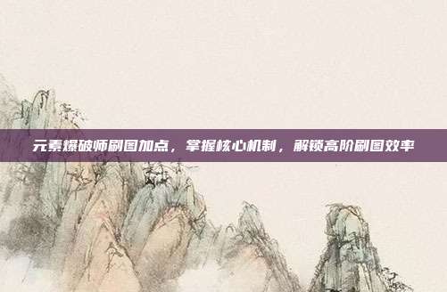 元素爆破师刷图加点，掌握核心机制，解锁高阶刷图效率