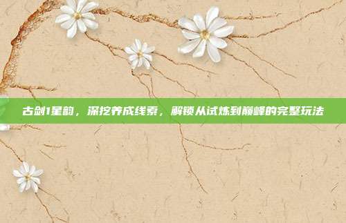 古剑1星韵,深挖养成线索,解锁从试炼到巅峰的完整玩法