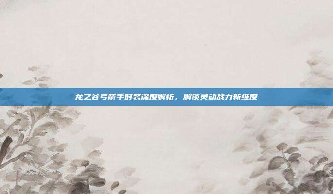 龙之谷弓箭手时装深度解析,解锁灵动战力新维度