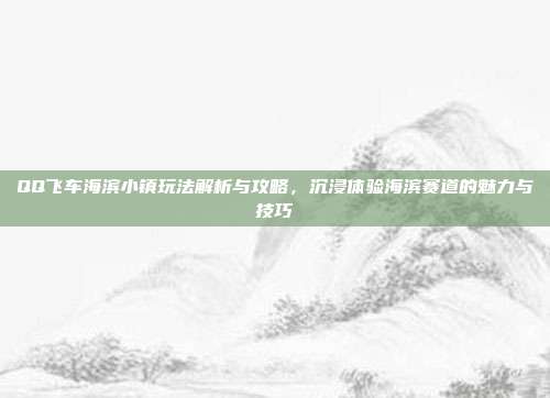 QQ飞车海滨小镇玩法解析与攻略,沉浸体验海滨赛道的魅力与技巧