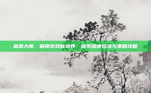 晨露大师,解锁游戏新境界,探索深度玩法与策略攻略