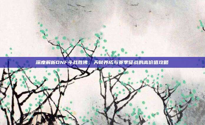 深度解析DNF斗战胜佛,天赋养成与赛季征战的高价值攻略