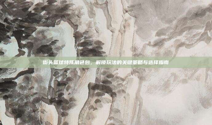 街头篮球特殊角色包,解锁玩法的关键策略与选择指南