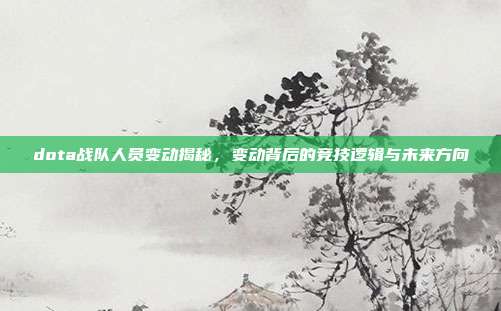 dota战队人员变动揭秘,变动背后的竞技逻辑与未来方向