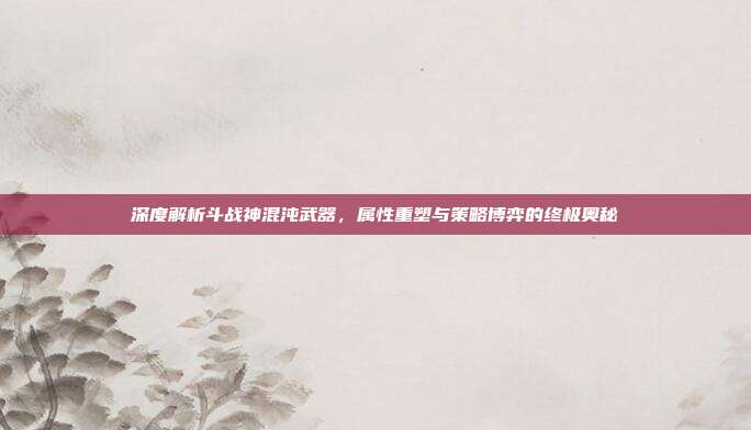 深度解析斗战神混沌武器,属性重塑与策略博弈的终极奥秘