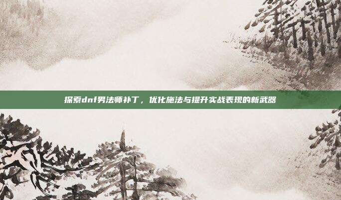 探索dnf男法师补丁,优化施法与提升实战表现的新武器