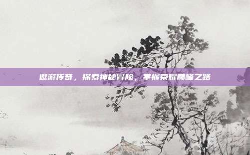 遨游传奇，探索神秘冒险，掌握荣耀巅峰之路