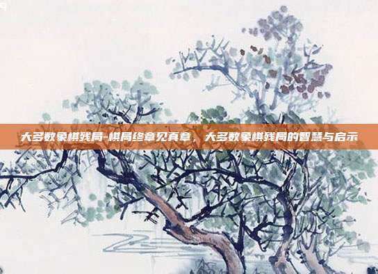 大多数象棋残局-棋局终章见真章,大多数象棋残局的智慧与启示