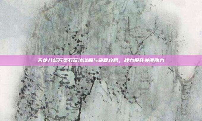 天龙八部万灵石玩法详解与获取攻略,战力提升关键助力