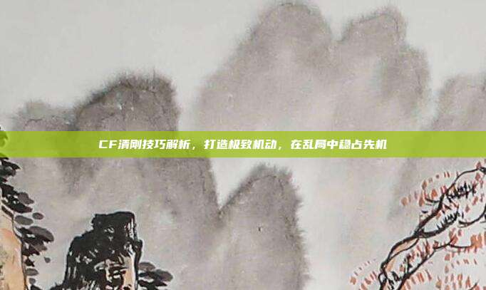 CF清刚技巧解析,打造极致机动,在乱局中稳占先机
