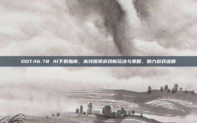 DOTA6.78 AI下载指南，高效探索游戏新玩法与策略，助力游戏进展