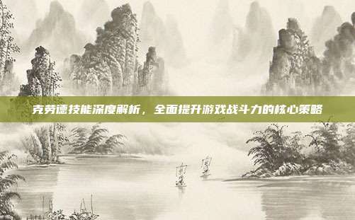克劳德技能深度解析,全面提升游戏战斗力的核心策略