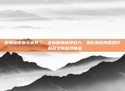 原神幽夜默示录其三,全新剧情板块引入,深化角色阵营羁绊,释放全新游戏体验