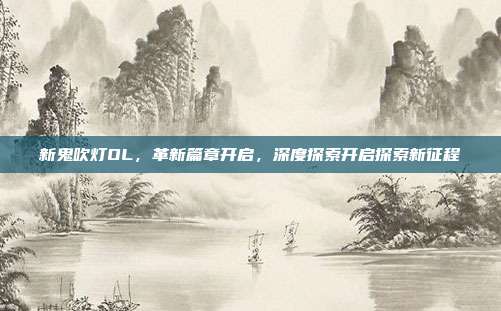 新鬼吹灯OL,革新篇章开启,深度探索开启探索新征程