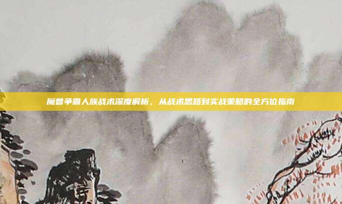 魔兽争霸人族战术深度解析,从战术思路到实战策略的全方位指南