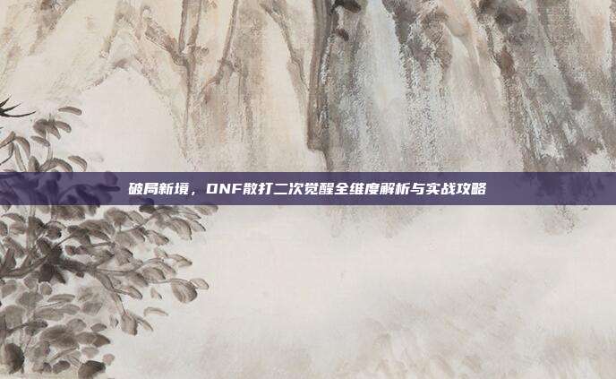 破局新境,DNF散打二次觉醒全维度解析与实战攻略