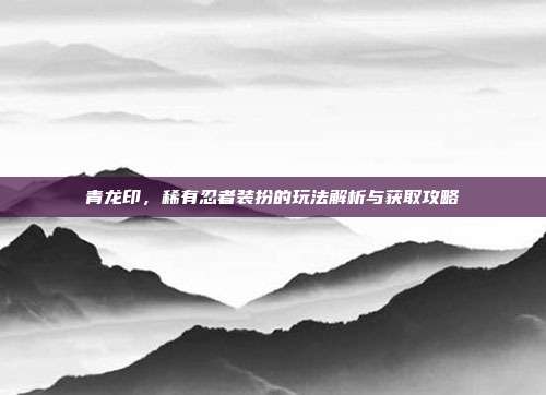 青龙印,稀有忍者装扮的玩法解析与获取攻略