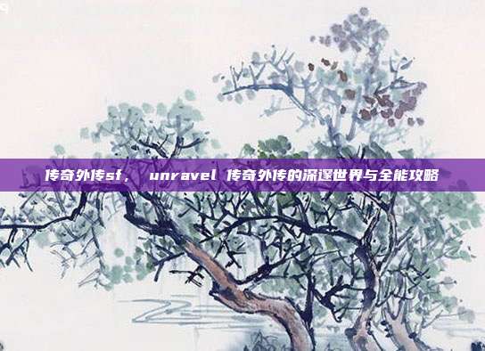 传奇外传sf, unravel 传奇外传的深邃世界与全能攻略