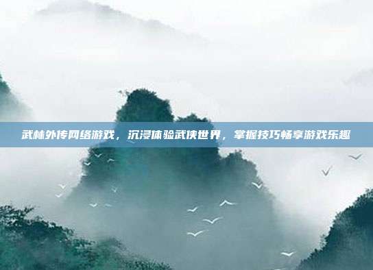 武林外传网络游戏,沉浸体验武侠世界,掌握技巧畅享游戏乐趣