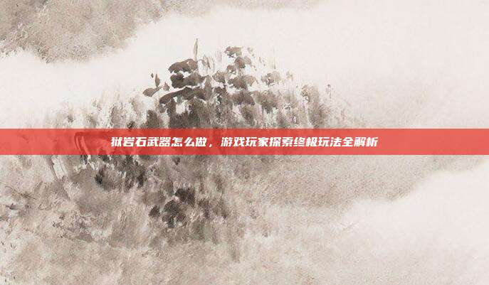 狱岩石武器怎么做,游戏玩家探索终极玩法全解析