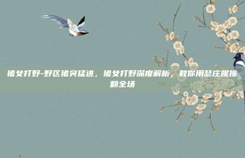猪女打野-野区猪突猛进,猪女打野深度解析,教你用瑟庄妮撞翻全场