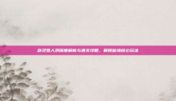 剑灵雪人洞深度解析与通关攻略,解锁秘境核心玩法