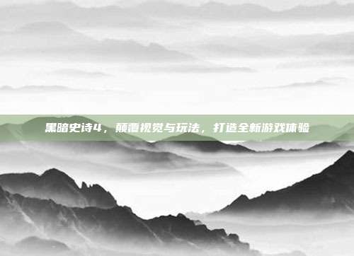 黑暗史诗4,颠覆视觉与玩法,打造全新游戏体验
