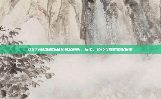 DOTA2国服饰品交易全解析,玩法、技巧与版本适配指南