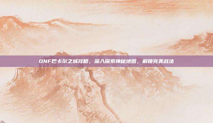 DNF巴卡尔之城攻略,深入探索神秘地图,解锁完美战法