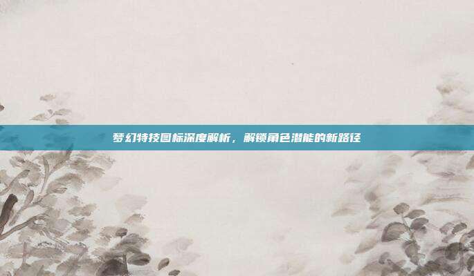 梦幻特技图标深度解析，解锁角色潜能的新路径