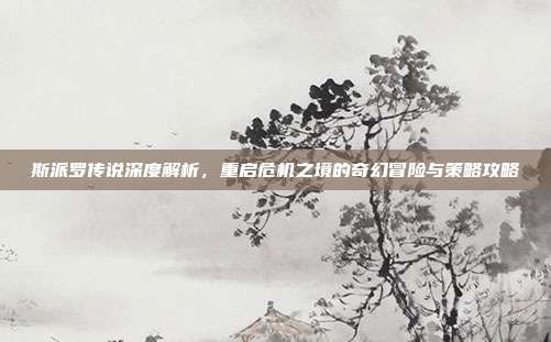 斯派罗传说深度解析,重启危机之境的奇幻冒险与策略攻略