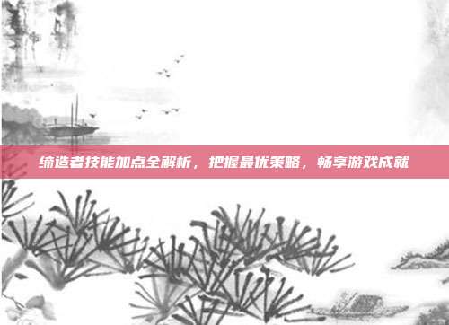 缔造者技能加点全解析,把握最优策略,畅享游戏成就