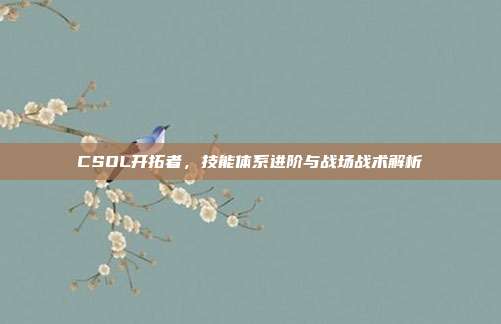 CSOL开拓者,技能体系进阶与战场战术解析