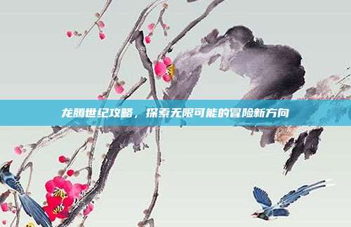 龙腾世纪攻略,探索无限可能的冒险新方向