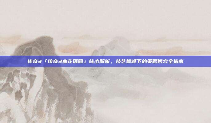传奇3「传奇3血花落照」核心解析,技艺巅峰下的策略博弈全指南