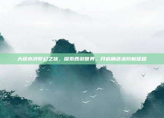 大话水浒梦幻之旅,探索西游世界,开启角色进阶新征程