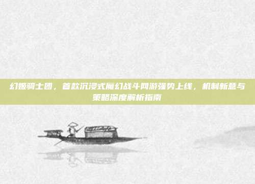 幻姬骑士团,首款沉浸式魔幻战斗网游强势上线,机制新意与策略深度解析指南
