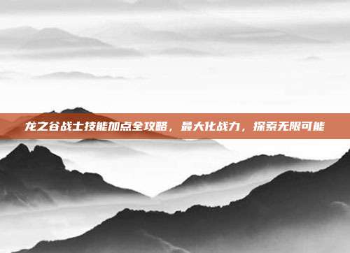 龙之谷战士技能加点全攻略,最大化战力,探索无限可能