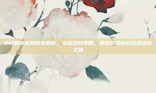 dnf韩服起源版本解析,从起源到策略,解锁游戏核心玩法进阶之路