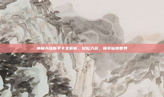 神魔大陆新手卡全解析，轻松入坑，畅享仙侠世界