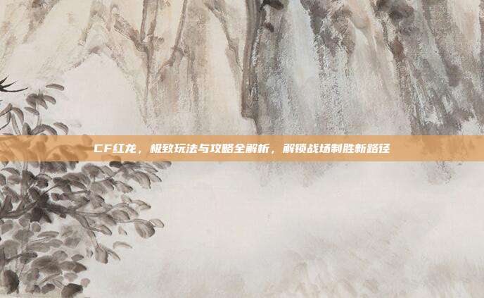 CF红龙,极致玩法与攻略全解析,解锁战场制胜新路径