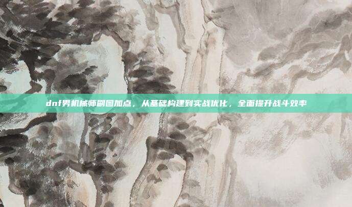 dnf男机械师刷图加点,从基础构建到实战优化,全面提升战斗效率