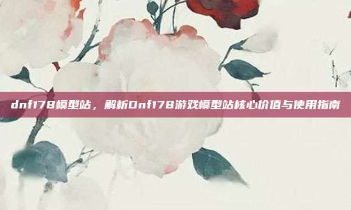 dnf178模型站,解析Dnf178游戏模型站核心价值与使用指南