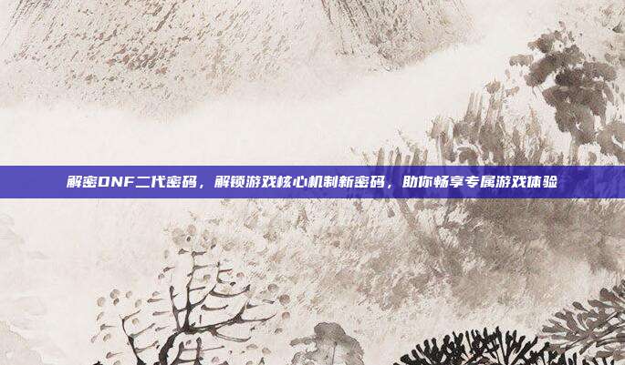 解密DNF二代密码,解锁游戏核心机制新密码,助你畅享专属游戏体验