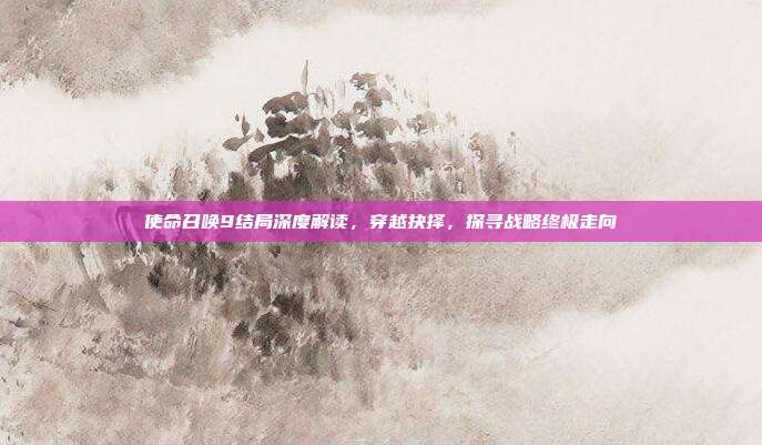使命召唤9结局深度解读，穿越抉择，探寻战略终极走向