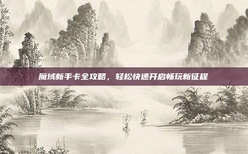魔域新手卡全攻略，轻松快速开启畅玩新征程